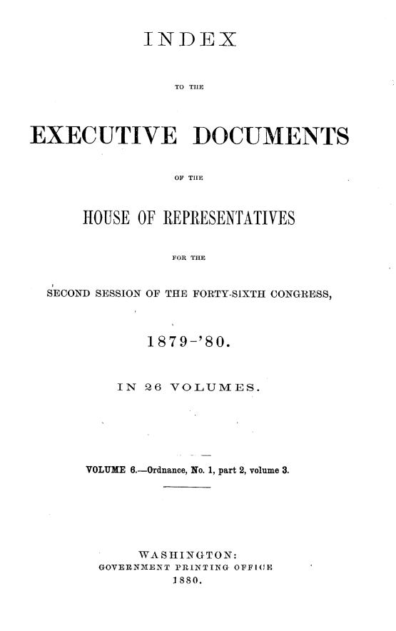 handle is hein.usccsset/usconset23731 and id is 1 raw text is: 


             INDEX








EXECUTIVE DOCUMENTS


                 OF THlE



      HOUSE OF REPRESENTATIVES


                FOR THE


  SECOND SESSION OF THE FORTY-SIXTH CONGRESS,


       1879-'80.



    IN Q6 VOLUMES.







VOLUME 6.-Ordnance, No. 1, part 2, volume 3.







      WA S IfI N GTON:
 GOVERNMENT PRINTING OFFICE
          1880.


