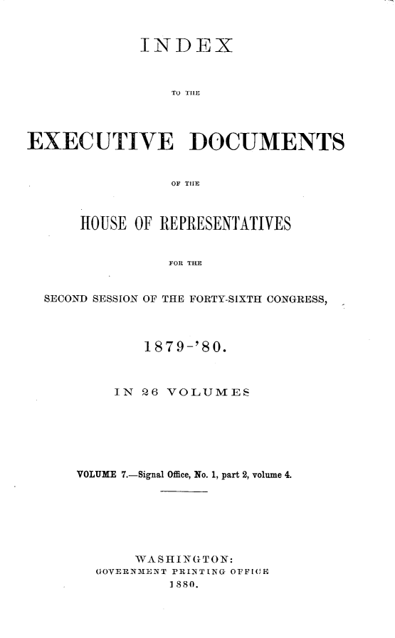 handle is hein.usccsset/usconset23732 and id is 1 raw text is: 



             INDEX



                 TO THE




EXECUTIVE DOCUMENTS


                 OF THE



      HOUSE  OF REPRESENTATIVES


                 FOR THE


  SECOND SESSION OF THE FORTY-SIXTH CONGRESS,


        187 9-'80.



    IN  9Q6 VOLUMES







VOLUME 7.-Signal Office, No. 1, part 2, volume 4.







       WASHINGTON:
  GOVERNMENT PRINTING OFFICE
           1880.


