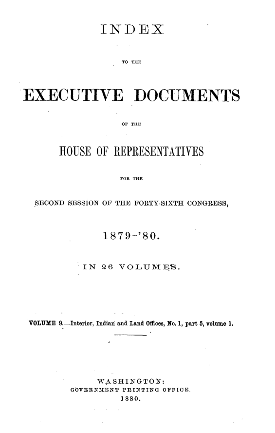 handle is hein.usccsset/usconset23734 and id is 1 raw text is: 


              INDEX



                  TO THlE




EXECUTIVE DOCUMENTS


                  OF THE



      HOUSE  OF REPRESENTATIVES


                 FOR THE


  SECOND SESSION OF THE FORTY-SIXTH CONGRESS,



              187 9-'80.



           IN 26 VOLUMEIS.







 VOLUME 9.-Interior, Indian and Land Offices, No. 1, part 5, volume 1.







             WASHINGTON:
        GOVERNMENT PRINTING OFPICE.
                 1880.


