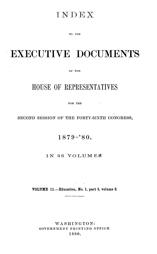 handle is hein.usccsset/usconset23736 and id is 1 raw text is: 


             INDEX



                 TO THlE




EXECUTIVE DOCUMENTS


                 OF THE



      HOUSE OF REPRESENTATIVES


                FOR THE


  SECOND SESSION OF THE FORTY-SIXTH CONGRESS,


        1879-'80.



    IN 26 VOLUMES







VOLUME 11.-Education, No. 1, part 5, volume 3.







       WASHINGTON:
  GOVERNMENT PRINTING OFFICE.
           1880.


