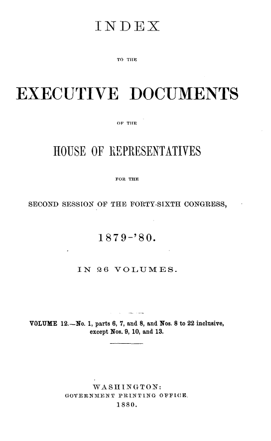 handle is hein.usccsset/usconset23737 and id is 1 raw text is: 


              INDEX



                  TO THlE




EXECUTIVE DOCUMENTS


                  OFP THlE



       HOUSE OF REPRESENTATIVES


                 FOR THE


  SECOND SESSION OF THE FORTY-SIXTH CONGRESS,


    187 9-'80.



IN Q6 VOLUMES.


VOLUME 12.-No.


1, parts 6, 7, and 8, and Nos. 8 to 22 inclusive,
except Nos. 9, 10, and 13.


     WASHINGTON:
GOVERNMENT PRINTING OFFICE.
         1880.


