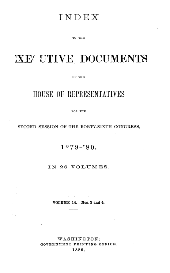 handle is hein.usccsset/usconset23738 and id is 1 raw text is: 


           INDEX



               TO THE




XEY   UTIVE DOCUMENTS


               OF THlE



     HOUSE OF REPRESENTATIVES


               FOR THE


 SECOND SESSION OF THE FORTY-SIXTH CONGRESS,


     1 '79-'80.



  IN P,6 VOLUMES.






  VOLUME 14.-Nos. 3 and 4.







    WASHINGTON:
GOVERNMENT PRINTING OFFICE.
        1880.


