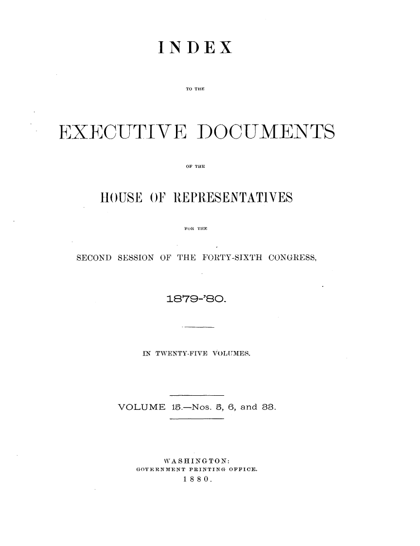 handle is hein.usccsset/usconset23739 and id is 1 raw text is: 




              INDEX



                  TO THE





EXECUTIVE DOCUMENTS


                  OF THE



      HOUSE  OF REPRESENTATIVES


                 FO E T YE


  SECOND SESSION OF THE FORTY-SIXTH CONGRESS,


       1879-'80.





   IN TWENTY-FIVE VOLUMES.





VOLUME 18.-Nos. 8, 6, and 88.





      WA SHINGTON:
   GOVERNMENT PRINTING OFFICE.
         18 80.


