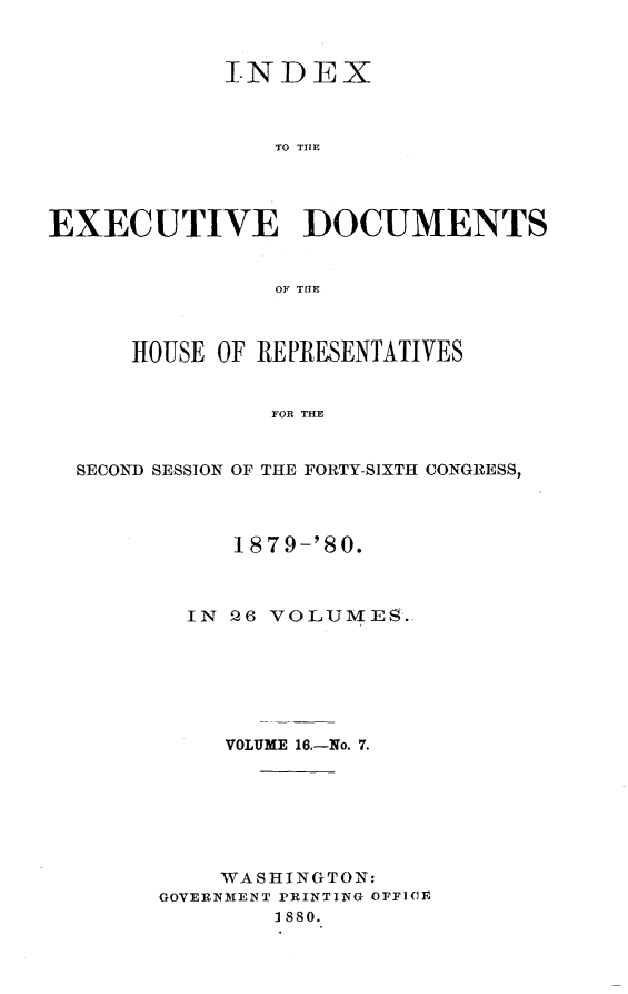 handle is hein.usccsset/usconset23740 and id is 1 raw text is: 


            INDEX



                TO TH1E




EXECUTIVE DOCUMENTS


                OF TIE



      HOUSE OF REPRESENTATIVES


                FOR THE


  SECOND SESSION OF THE FORTY-SIXTH CONGRESS,


     1879-'80.



  IN 26 VOLUMES.






     VOLUME 16.-No. 7.







     WASHINGTON:
GOVERNMENT PRINTING OFFICE
        1880.


