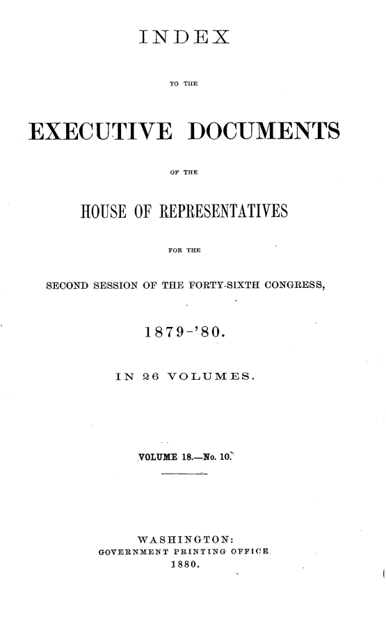 handle is hein.usccsset/usconset23742 and id is 1 raw text is: 


            INDEX



                TO THE




EXECUTIVE DOCUMENTS


                OF THE



      HOUSE OF REPRESENTATIVES


                FOR THE


  SECOND SESSION OF THE FORTY-SIXTH CONGRESS,


     1879-'80.



  IN Q6 VOLUMES.






    VOLUME 18.-No. 10.







    WASHINGTON:
GOVERNMENT PRINTING OFFICE.
        1880.


