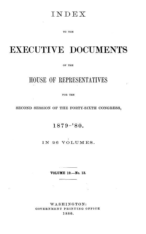 handle is hein.usccsset/usconset23743 and id is 1 raw text is: 


            INDEX



                TO THLE




EXECUTIVE DOCUMENTS


                OF THE



      HOUSE OF REPRESENTATIVES


                FOF THE


  SECOND SESSION OF THE FORTY-SIXTH CONGRESS,


     1879-'80.



  IN 26 VOLUMES.







    VOLUME 19.-No. 13.







    WASHINGTON:
GOVERNMENT PRINTING OFFIOE
        1880.


