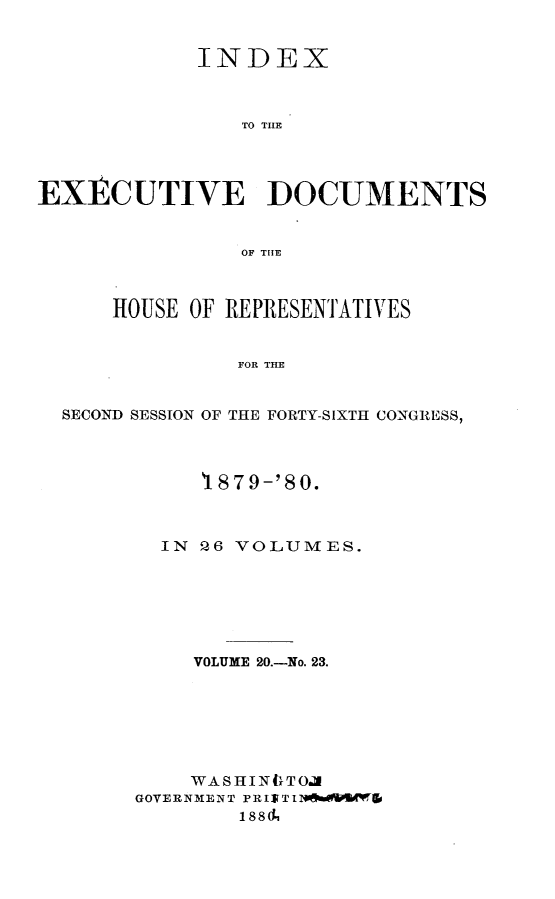 handle is hein.usccsset/usconset23744 and id is 1 raw text is: 


             INDEX



                TO THE




EXECUTIVE DOCUMENTS


                OF THE



      HOUSE OF REPRESENTATIVES


                FOR THE


  SECOND SESSION OF THE FORTY-SIXTH CONGRESS,


     1879-'80.



  IN ! 6 VOLUMES.







     VOLUME 20.-No. 23.







     WASHINC}TOA
GOVERNMENT PRIRTIN*tmeMPES Tlo
        1884


