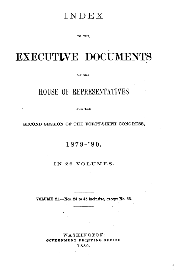 handle is hein.usccsset/usconset23745 and id is 1 raw text is: 


             INDEX



                 TO THE.




EXECUTLVE DOCUMENTS


                 OF TIE



      HOUSE  OF REPRESENTATIVES


                 FOR THE


  SECOND SESSION OF THE FORTY-SIXTH CONGRESS,


        187 9-'80.



     IN 26 VOLUMES.






VOLUME 21.-Nos. 24 to 45 inclusive, except No. 33.







       WASHINGTOf:
   GOVERNMENT PRIZTTING OFFICE.
           1880.


