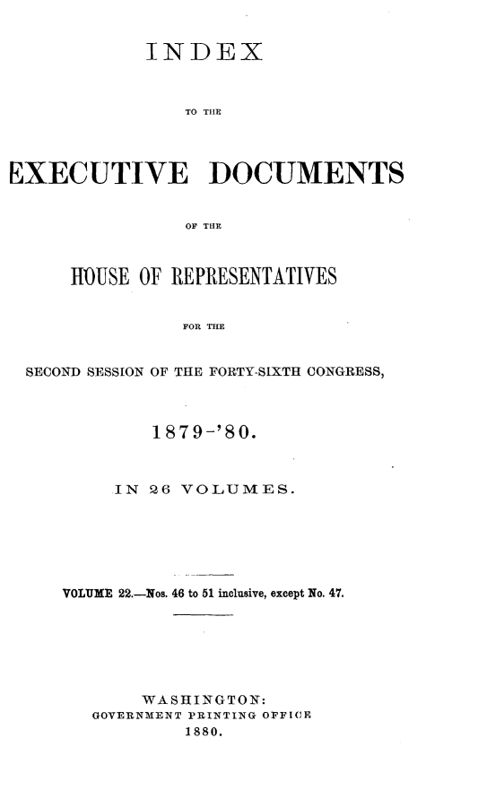 handle is hein.usccsset/usconset23746 and id is 1 raw text is: 


             INDEX



                TO THE




EXECUTIVE DOCUMENTS


                OF THlE



      HOUSE OF REPRESENTATIVES


                FOR THE


  SECOND SESSION OF THE FORTY-SIXTH CONGRESS,


        1879-'80.



     IN 26 VOLUMES.







VOLUME 22.-Nos. 46 to 51 inclusive, except No. 47.







       WASHINGTON:
   GOVERNMENT PRINTING OFFICE
           1880.



