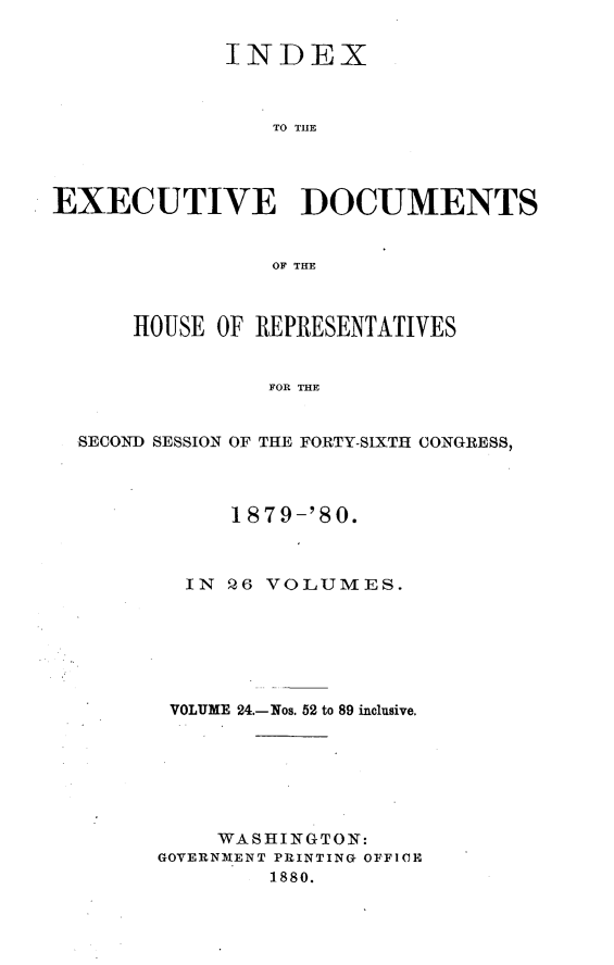handle is hein.usccsset/usconset23748 and id is 1 raw text is: 

             INDEX



                TO TUB




EXECUTIVE DOCUMENTS


                OF THE



      HOUSE OF REPRESENTATIVES


                FOR THE


  SECON{D SESSION OF THE FORTY-SIXTH CONGRESS,


     1879-'80.



  IN Q6 VOLUMES.






  VOLUME 24.-Nos. 52 to 89 inclusive.







    WASHINGTON:
GOVERNMENT PRINTING OFFICE
        1880.


