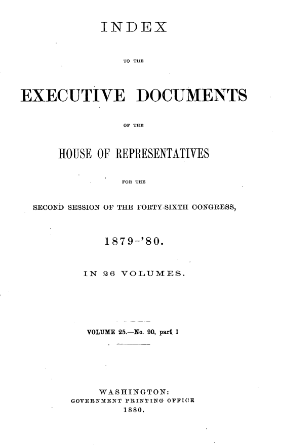 handle is hein.usccsset/usconset23749 and id is 1 raw text is: 


            INDEX



                TO THE




EXECUTIVE DOCUMENTS


                OF THE



      HOUSE OF REPRESENTATIVES


                FOR THE


  SECOND SESSION OF THE FORTY-S1XTH CONGRESS,


     1879-'80.



  IN 26 VOLUMES.






  VOLUME 25.-No. 90, part I







    WASHINGTON:
GOVERNMENT PRINTING OFICE
        1880.


