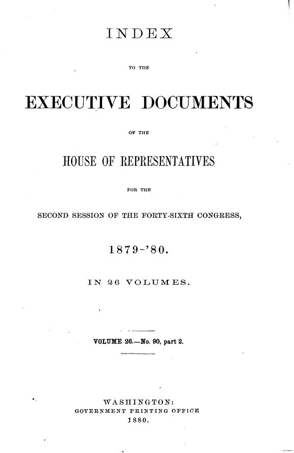 handle is hein.usccsset/usconset23750 and id is 1 raw text is: 



            INDEX



                TO THlE




EXECUTIVE DOCUMENTS


                OF THE



      HOUSE OF REPRESENTATIVES


                FOR THE


  SECOND SESSION OF THE FORTY-SIXTH CONGRESS,


     1879-'80.



  IN 26 VOLUMES.







  VOLUME 26.-No. 90, part 2.







    WASHINGTON:
GOVERNMENT PRINTING OFFICE
        1880.


