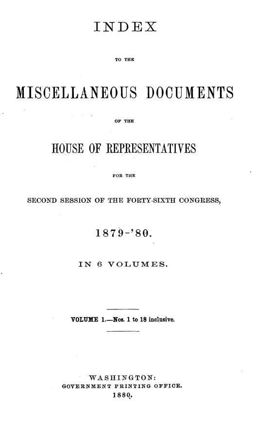 handle is hein.usccsset/usconset23751 and id is 1 raw text is: 


             INDEX



                 TO THE




MISCELLANEOUS DOCUMENTS


                 OF THE



      HOUSE OF REPRESENTATIVES


                FOR THE


  SECOND SESSION OF THE FORTY-SIXTH CONGRESS,


      1879-'80.



   IN 6 VOLUMES.






   VOLUME 1.-Nos. 1 to 18 inclusive.







     WASHINGTON:
GOVERNMENT PRINTING OFFICE.
         1880.


