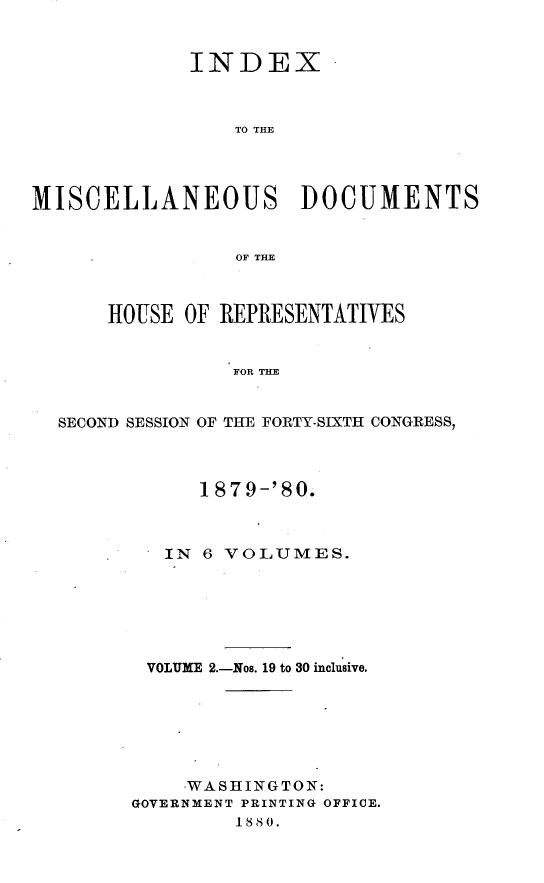 handle is hein.usccsset/usconset23752 and id is 1 raw text is: 


             INDEX



                 TO THE




MISCELLANEOUS DOCUMENTS


                 OF THE



      HOUSE  OF REPRESENTATIVES


                 FOR T YE


  SECOND SESSION OF THE FORTY-SIXTH CONGRESS,


      1879-'80.



   IN 6 VOLUMES.







 VOLUME 2.-Nos. 19 to 30 inclusive.







     WASHINGTON:
GOVERNMENT PRINTING OFFICE.
         1880.


