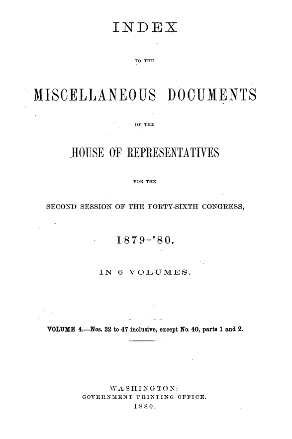 handle is hein.usccsset/usconset23754 and id is 1 raw text is: 


              INDEX



                  TO THlE




MISCELLANEOUS DOCUMENTS


                  OF THlE



      JIOUSE OF  REPRESENTATIVES


                  FOR THE


  SECOND SESSION OF THE FORTY-SIXTH CONGRESS,




               1879-'80.



            IN 6 VOLUMES.







  VOLUME 4.-Nos, 32 to 47 inclusive, except No. 40, parts 1 and 2.







              WA S HI1 N G T 0 N:
         GOVERNMENT PRINTING OFFICE.


