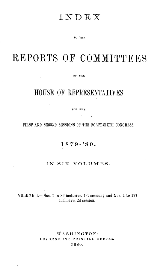 handle is hein.usccsset/usconset23755 and id is 1 raw text is: 


               INDEX



                   TO IIHE




REPORTS OF COMMITTEES


                   OF THE



       -HOUSE OF  REPRESENTATIVES


                   FOR THE


   FIRST AND SECOND SESSIONS OF THE FORTY-SIXTH CONGRESS,



                1879-'80.



           IN SIX  VOLUMES.






  VOLUME I.-Nos. 1 to 36 inclusive. 1st session; and Nos. 1 to 197
               inclusive, 2d session.






               WASH ING TON:
         GOVERNMENT PRINTING OFFICE.
                   1880.


