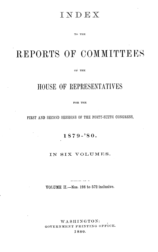 handle is hein.usccsset/usconset23756 and id is 1 raw text is: 

              INDEX



                  TO TiE




REPORTS OF COMMITTEES


                  OF THE



       HOUSE OF  REPRESENTATIVES


                  FOR THE


   FIRST AND SECOND SESSIONS OF THE FORTY-SIXTH CONGRESS,


      1 S79-'SO.



 IN  SIX VOLUMES.






 VOLUME II.-Nos. 198 to 572 inclusive.






     WA SIIJNGTON:
GOVERNMENT PRINTING OFFICE.
         1880.


