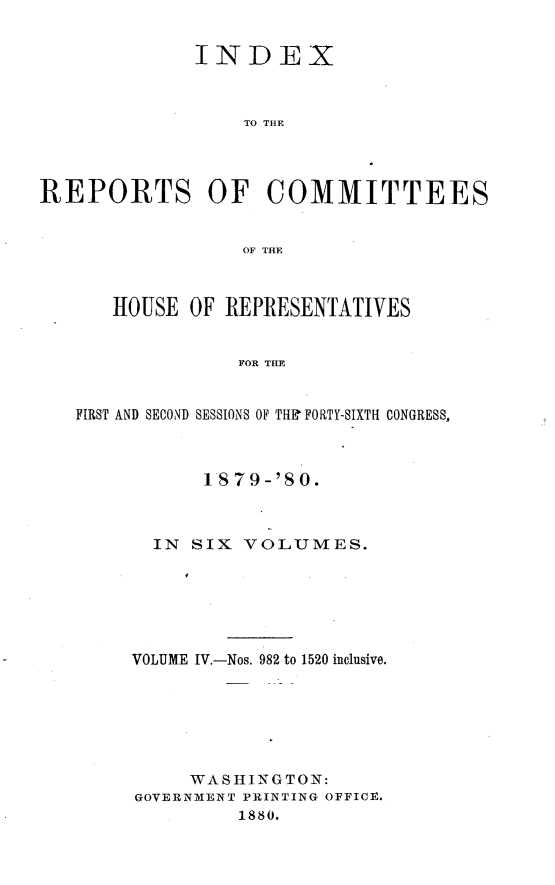 handle is hein.usccsset/usconset23758 and id is 1 raw text is: 


              INDEX



                  TO THE




REPORTS OF COMMITTEES


                  OF THE



      HOUSE  OF REPRESENTATIVES


                 FOR THE


   FIRST AND SECOND SESSIONS OF THE FORTY-SIXTH CONGRESS,


      1879-'80.



  IN SIX  VOLUMES.






VOLUME IV.-Nos. 982 to 1520 inclusive.






     WASHINGTON:
GOVERNMENT PRINTING OFFICE.
         1880,


