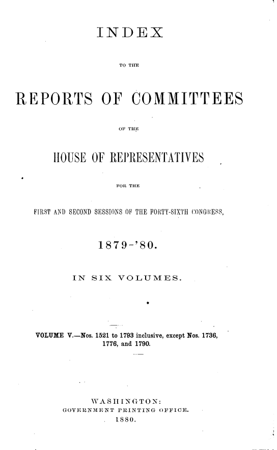 handle is hein.usccsset/usconset23759 and id is 1 raw text is: 



               INDEX



                   TO THE




REPORTS OF COMMITTEES


                   OF THE



       HOUSE  OF REPRESENTATIVES


                   FOR THE


   FIRST AND SECOND SESSIONS OF THE FORTY-SIXTH CONGPIESS,




               187  9-'80.



           IN SIX  VOLUMES.







    VOLUME V.-Nos. 1521 to 1793 inclusive, except Nos. 1736,
                1776, and 1790.







              WAS  I TN G TO N:
         GOVERNMENT PRINTING OFFICE.
                  1880.


