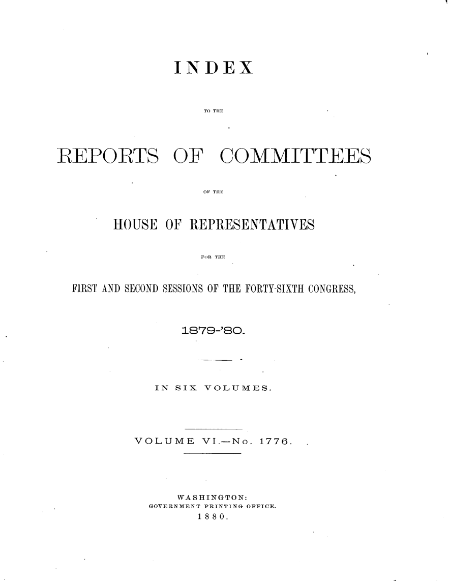 handle is hein.usccsset/usconset23760 and id is 1 raw text is: 






               INDEX



                   TO TIME





REPORTS OF COMMITTEES


                   OF THlE



       HOUSE  OF REPRESENTATIVES


                   FOR THE



  FIRST AND SECOND SESSIONS OF THE FORTY-SIXTH CONGRESS,


      1879-'80.





   IN SIX VOLUMES.





VOLUME   VI.-No. 1776.





      WASHINGTON:
  GOVERNMENT PRINTING OFFICE.
        1880.


