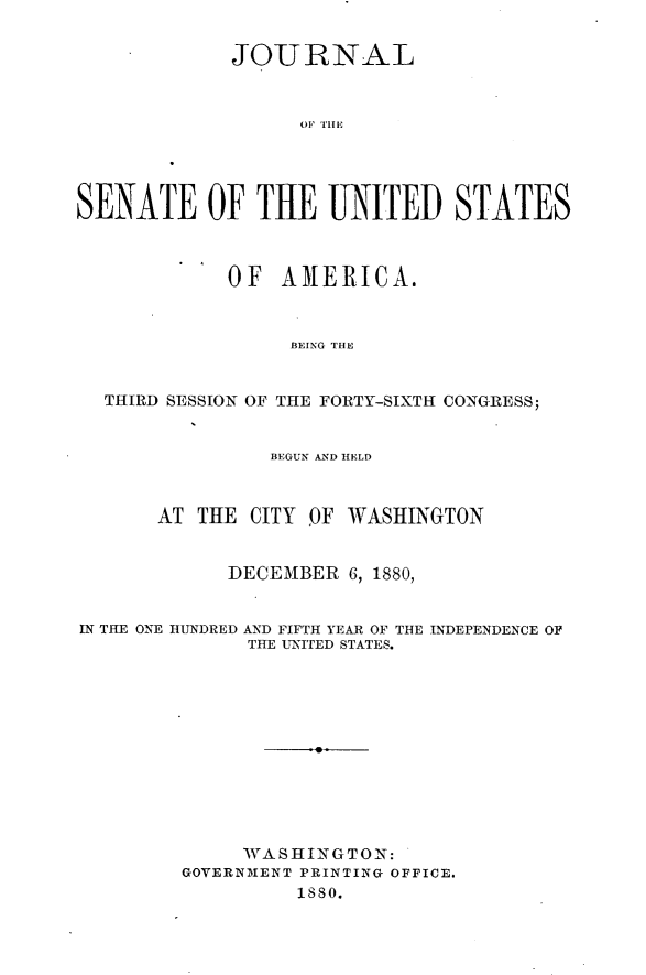 handle is hein.usccsset/usconset23761 and id is 1 raw text is: 


             JOURNAL








SENATE OF THE UNITED STATES



            OF   AMERICA.


                 BEING THE


  THIRD SESSION OF THE FORTY-SIXTH CONGRESS;


                BEGUN AND HELD



       AT THE CITY OF WASHINGTON


            DECEMBER  6, 1880,


IN THE ONE HUNDRED AND FIFTH YEAR OF THE INDEPENDENCE OF
              THE UNITED STATES.












              WASHINGTON:
         GOVERNMENT PRINTING OFFICE.
                  1880.


