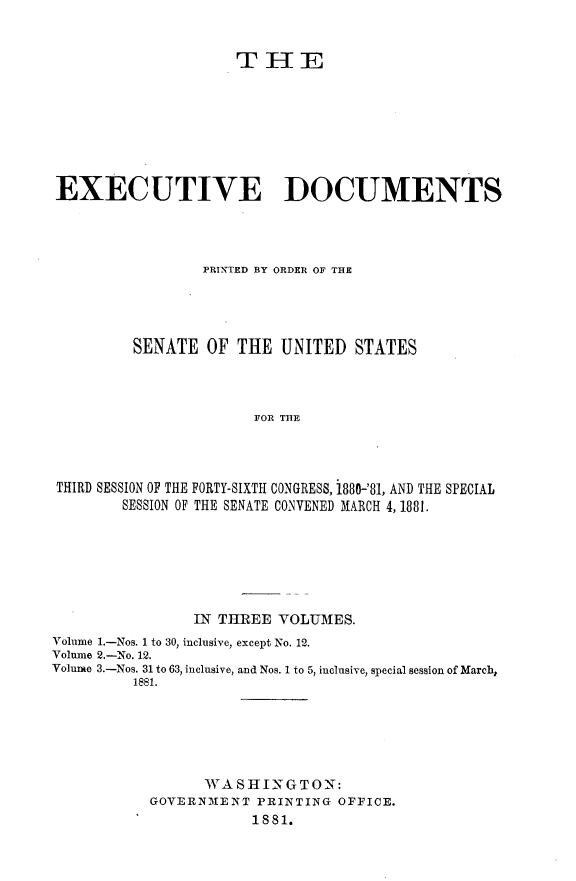 handle is hein.usccsset/usconset23762 and id is 1 raw text is: 


                     THE








EXECUTIVE DOCUMENTS




                 PRINTED BY ORDER OF THE




         SENATE   OF THE  UNITED   STATES



                       FOR THE




THIRD SESSION OF THE FORTY-SIXTH CONGRESS, 1880-'81, AND THE SPECIAL
        SESSION OF THE SENATE CONVENED MARCH 4, 1881.


                IN THREE  VOLUMES.
Volume 1.-Nos. 1 to 30, inclusive, except No. 12.
Volume 2.-No. 12.
Volume 3.-Nos. 31 to 63, inclusive, and Nos. 1 to 5, inclusive, special session of March,
         1881.






                  WA SHII N G TO N:
           GOVERNMENT   PRINTING OFFICE.
                       IS 81.


