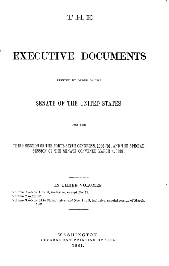 handle is hein.usccsset/usconset23764 and id is 1 raw text is: 


                     THE








EXEC UTIVE DOCUMENTS




                 PRINTED BY ORDER OF THE




         SENATE   OF THE  UNITED   STATES



                       FOR THE




THIRD SESSION OF THE FORTY-SIXTH CONGRESS, 1880-'81, AND THE SPECIAL
        SESSION OF THE SENATE CONVENED MARCH 4, 1881.


                IN THREE  VOLUMES.
Volume 1.-Nos. 1 to 30, inclusive, except No. 12.
Volume 2.-No. 12.
Volume 3.-INos. 31 to 63, inclusive, and Nos. 1 to 5, inclusive, special session of March,
         1881.






                  WA SIING   TON:
           GOVERNMENT   PRINTING OFFICE.
                       1881.



