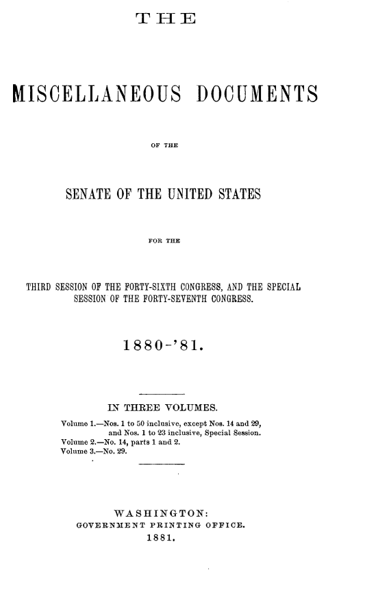 handle is hein.usccsset/usconset23765 and id is 1 raw text is: 
                    TiHE







MISCELLANEOUS DOCUMENTS



                      OF THE




         SENATE  OF THE  UNITED  STATES



                      FOR THE


THIRD SESSION OF THE FORTY-SIXTH CONGRESS, AND THE SPECIAL
        SESSION OF THE FORTY-SEVENTH CONGRESS.




                1880-'81.





             IN THREE VOLUMES.
      Volume 1.-Nos. 1 to 50 inclusive, except Nos. 14 and 29,
             and Nos. 1 to 23 inclusive, Special Session.
      Volume 2.-No. 14, parts 1 and 2.
      Volume 3.-No. 29.





              WASHINGTON:
        GOVERNMENT  PRINTING OFFICE.
                   1881.


