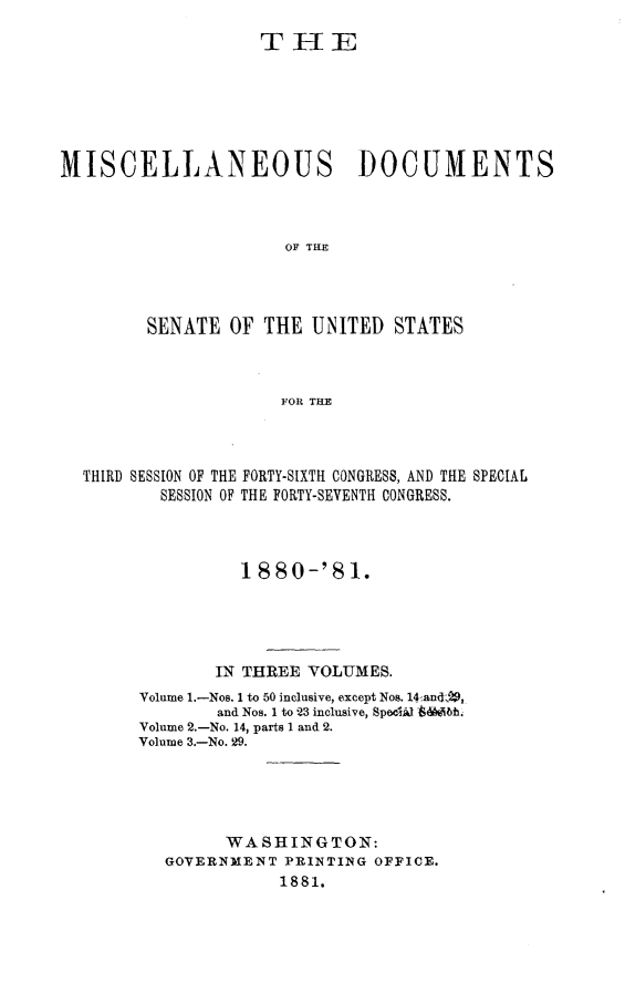handle is hein.usccsset/usconset23766 and id is 1 raw text is: 

                    THE







MISCELLANEOUS DOCUMENTS



                      OF THE




        SENATE   OF THE  UNITED  STATES



                      FOR THE


THIRD SESSION OF THE FORTY-SIXTH CONGRESS, AND THE SPECIAL
        SESSION OF THE FORTY-SEVENTH CONGRESS.




               1880-'81.





             IN THREE VOLUMES.
     Volume 1.-Nos. 1 to 50 inclusive, except Nos. 14-and,
             and Nos. I to 23 inclusive, SpeciA 'diieh.
     Volume 2.-No. 14, parts 1 and 2.
     Volume 3.-No. 29.





              WASHINGTON:
        GOVERNMENT  PRINTING OFFICE.
                   1881.


