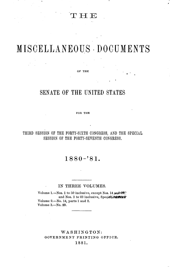 handle is hein.usccsset/usconset23767 and id is 1 raw text is: 


                    THE







MISCELLANEOUS - DOCUMENTS



                      OF THE




         SENATE  OF THE  UNITED  STATES



                      FOR THE


THIRD SESSION OF THE FORTY-SIXTH CONGRESS, AND THE SPECIAL
        SESSION OF THE FORTY-SEVENTH CONGRESS.




               1880-'81.





             IN THREE VOLUMES.
     Volume 1.-Nos. 1 to 50 inclusive, except Nos. 14-aadtn27
             and Nos. 1 to 23 inclusive, SpecidsWslki
     Volume 2.-No. 14, parts 1 and 2.
     Volume 3.-No. 29.





              WASHINGTON:
        GOVERNMENT  PRINTING OFFICE.
                   1881.


