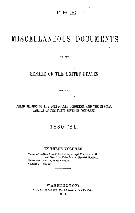 handle is hein.usccsset/usconset23768 and id is 1 raw text is: 


                    THE






MISCELLANEOUS DOCUMENTS



                      OF THE




         SENATE  OF THE  UNITED  STATES



                      FOR THE


THIRD SESSION OF THE FORTY-SIXTH CONGRESS, AND THE SPECIAL
        SESSION OF THE FORTY-SEVENTH CONGRESS.



                1880-'81.





             IN THREE VOLUMES.
     Volume 1.-Nos. 1 to 50 inclusive, except Nos 14 An9d
             and Nos. 1 to 23 inclusive, Spealat Session.
     Volume 2.-No. 14, parts 1 and 2.
     Volume 3.-No. 29.





              WASHINGTON:
        GOVERNMENT  PRINTING OFFICE.
                   1881.


