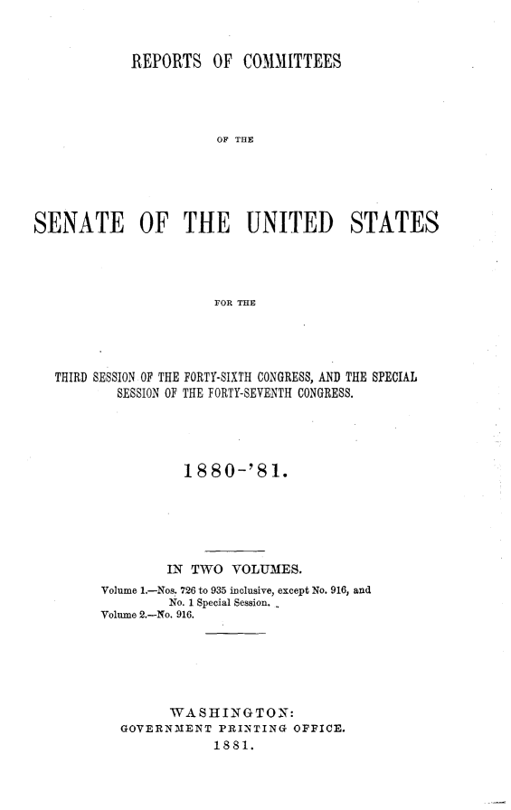handle is hein.usccsset/usconset23769 and id is 1 raw text is: 


            REPORTS OF COMMITTEES




                       OF THE





SENATE OF THE UNITED STATES




                       FOR THE


THIRD SESSION OF THE FORTY-SIXTH CONGRESS, AND THE SPECIAL
        SESSION OF THE FORTY-SEVENTH CONGRESS.





                18  80-'8  1.






              IN TWO  VOLUMES.
      Volume 1.-Nos. 726 to 935 inclusive, except No. 916, and
              No. 1 Special Session.
      Volume 2.-No. 916.






               WASHINGTON:
        GOVERNMENT   PRINTING OFFICE.
                    1881.


