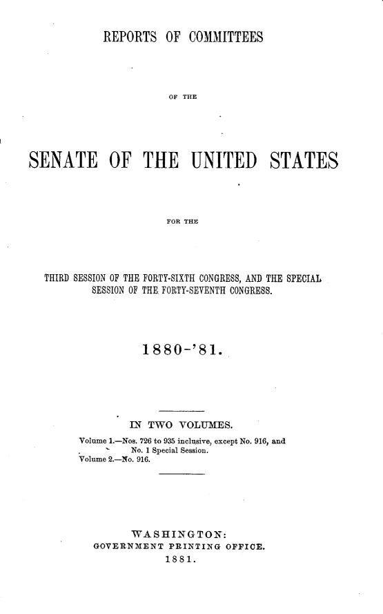 handle is hein.usccsset/usconset23770 and id is 1 raw text is: 


            REPORTS OF COMMITTEES




                       OF THE





SENATE OF THE UNITED STATES




                       FOR THE


THIRD SESSION OF THE FORTY-SIXTH CONGRESS, AND THE SPECIAL
        SESSION OF THE. FORTY-SEVENTH CONGRESS.





                18  80-'8  1.






              IN TWO  VOLUMES.
      Volume 1.-Nos. 726 to 935 inclusive, except No. 916, and
          - *No. 1 Special Session.
      Volume 2.-No. 916.






              WASHINGTON:
        GOVERNMENT   PRINTING OFFICE.
                    1881.


