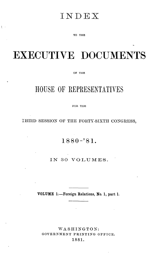 handle is hein.usccsset/usconset23771 and id is 1 raw text is: 


             INDEX



                 TO THE




EXECUTIVE DOCUMENTS


                 OF THE



      HOUSE  OF REPRESENTATIVES


                FOR THE


   IHIRD SESSION OF THE FORTY-SIXTHI CONGRESS,


       1880-'81.



    IN 30 VOLUMES.







VOLUME 1.-Foreign Relations, No. 1, part 1.







      WASHINGTON:
 GOVERNMENT PRINTING OFFICE.
          1881.


