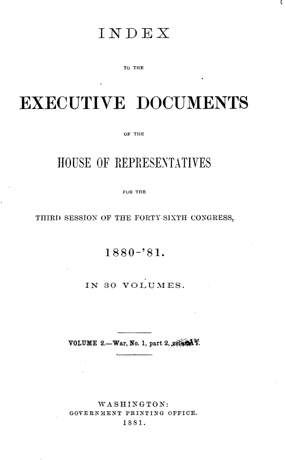 handle is hein.usccsset/usconset23772 and id is 1 raw text is: 


            INDEX



                TO THE




EXECUTIVE DOCUMENTS


                OF TI]F



      HOUSE OF REPRESENTATIVES


                FOR THE


  THIRD SESSION OF THE FORTY-SIXTH CONGRESS,


      1880-'81.



   IN 30 VOLUMES.






VOLUME 2.-War, No. 1, part 2,4v .







    WASHINGTON:
GOVERNMENT PRINTING OFFICE.
        1881.


