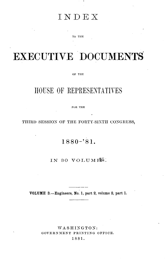 handle is hein.usccsset/usconset23773 and id is 1 raw text is: 


             INDEX



                 TO THEl




EXECUTIVE DOCUMENTS


                 OF TIlT



      HOUSE OF REPRESENTATIVES


                 FOR THE


   THIRD SESSION OF THE FORTY-SIXTH CONGRESS,




              1880-'8 1.



           IN 30 VOLUM1L.L






     VOLUME 3.-Engineers, No. 1, part 2, volume 2, part 1.







             WASHINGTON:
        GOVERNMENT PRINTING OFFICE.
                 1881.


