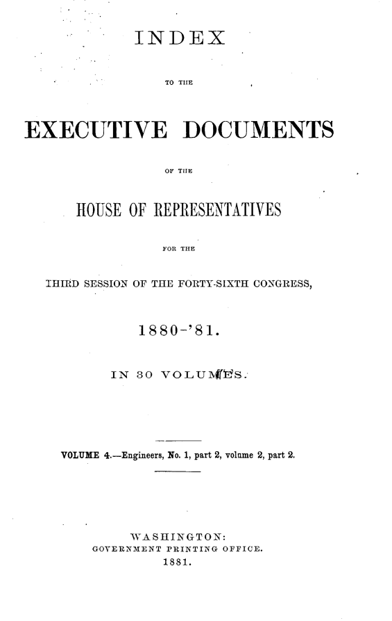 handle is hein.usccsset/usconset23774 and id is 1 raw text is: 


             INDEX



                 TO THE




EXECUTIVE DOCUMENTS


                 OF THlE



      HOUSE  OF REPRESENTATIVES


                 FOR THE


   IHIRD SESSION OF THE FORTY-SIXTH CONGRESS,




              18 80-'8 1.



           IN 30 VOLU1VS.







    VOLUME 4.-Engineers, No. 1, part 2, volume 2, part 2.







             WASHING TON:
        GOVERNMENT PRINTING OFFICE.
                 1881.


