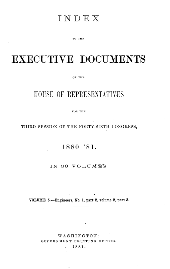 handle is hein.usccsset/usconset23775 and id is 1 raw text is: 


             INDEX



                 TO THE




EXECUTIVE DOCUMENTS


                 OF THE



      HOUSE  OF REPRESENTATIVES


                 FOR THE


   THTIRI) SESSION OF THE FORTY-SIXTII CONGRESS,




              1880-'81.



           IN 30 VOLU'IES






     VOLUME 5.-Engineers, No. 1, part 2, volume 2, part 3.







             WASHINGTON:
        GOVERNMENT PRINTING OFFICE.
               - 1881.



