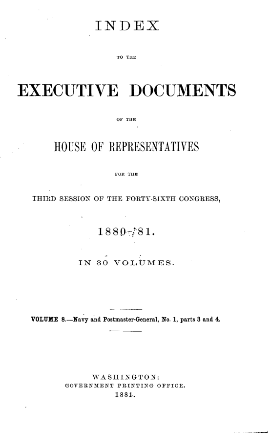 handle is hein.usccsset/usconset23778 and id is 1 raw text is: 


              INDEX



                 TO THE




EXECUTIVE DOCUMENTS


                 OF THE



      HOUSE  OF REPRESENTATIVES


                 FOR THE


   THIRD SESSION OF THE FORTY-SIXTH CONGRESS,




              18 8 0-! !8 1.



           IN 30 VOLUMES.







  VOLUME 8.-Navy and Postmaster-General, No. 1, parts 3 and 4.







             WA SHIN G TON:
        GOVERNMENT PRINTING OFFICE.
                 1881.


