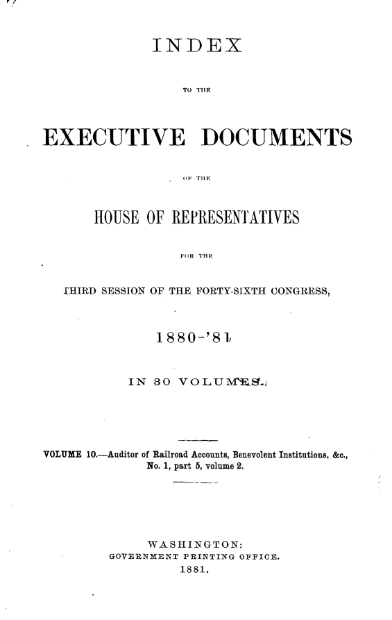 handle is hein.usccsset/usconset23780 and id is 1 raw text is: 


               INDEX



                   TO T1I11




EXECUTIVE DOCUMENTS






       HOUSE  OF REPRESENTATIVES


                  IFOR THItl


   fHIRD SESSION OF THE FORTY-SIXTH CONGRESS,



               1880-'81



           IN  30 VOLUMBELj






VOLUME 10.-Auditor of Railroad Accounts, Benevolent Institutions. &c.,
              No. 1, part 5, volume 2.






              WASHINGTON:
         GOVERNMENT PRINTING OFFICE.
                  1881.


