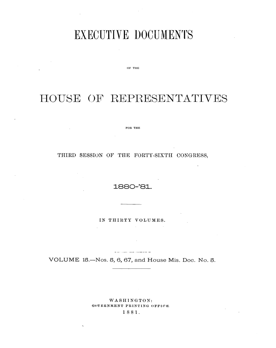 handle is hein.usccsset/usconset23783 and id is 1 raw text is: 





        EXECUTIVE DOCUMENTS





                   OF TELL





HO-USE OF REPRESENTATIVES




                   FOR THE


  THIRD SESSION OF THE FORTY-SIXTH CONGRESS,





              188-81.





           IN THIRTY VOLUMES.







VOLUME 16.-Nos. 8, 6, 67, and House Mis. Doe. No. 3.







             WASHINGTON:
          GOVERNMENT PRINTING OFFloB,
                1881.


