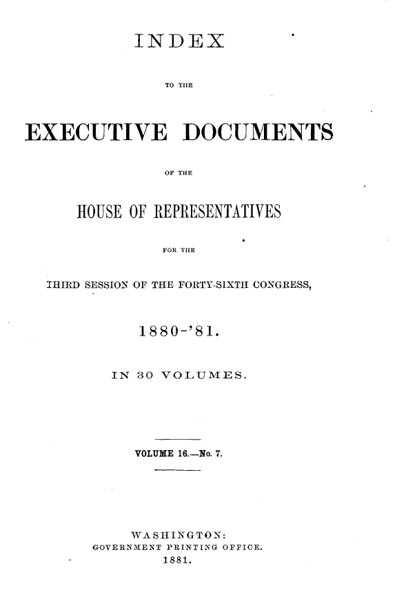 handle is hein.usccsset/usconset23784 and id is 1 raw text is: 


            INDEX



                TO TILE




EXECUTIVE DOCUMENTS


                OF THE



      HOUSE OF REPRESENTATIVES


                FOR THE


  THIRD SESSION OF THE FORTY-SIXTH CONGRESS,


     1880-'81.



  IN S0 VOLUMES.






     VOLUME 16.-No. 7.







     WASHINGTON:
GOVERNMENT PRINTING OFFICE.
        1881.


