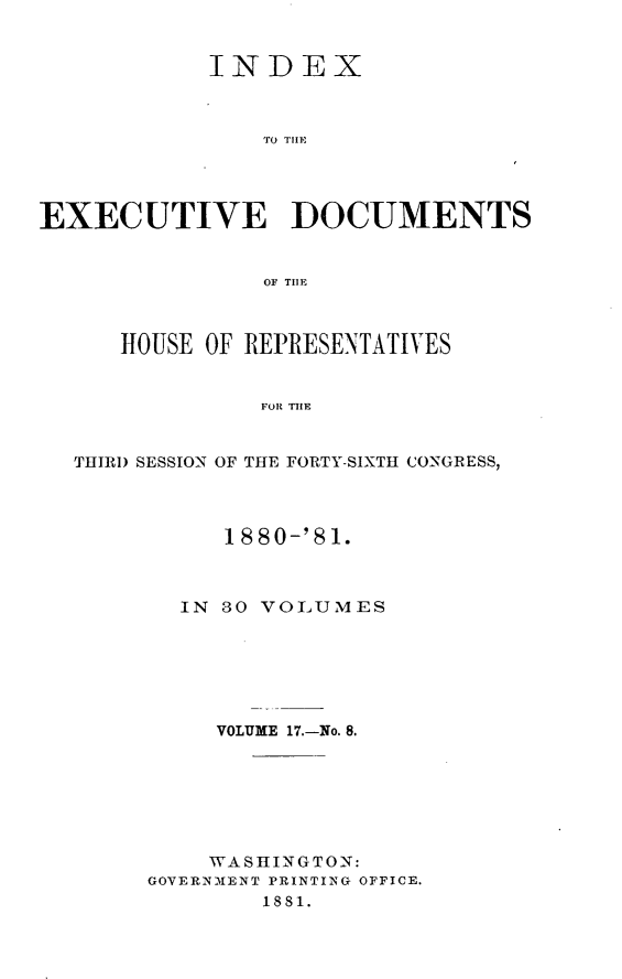 handle is hein.usccsset/usconset23785 and id is 1 raw text is: 


            INDEX



                TO THI1




EXECUTIVE DOCUMENTS


                OF THlE



      HOUSE OF REPRESENTATIVES


                FOR THE


  THIRD SESSION OF THE FORTY-SIXTH CONGRESS,


     1880-'81.



  IN 80 VOLUMES






     VOLUME 17.-No. 8.







     WASHINGTON:
GOVERNMENT PRINTING OFFICE.
        1881.


