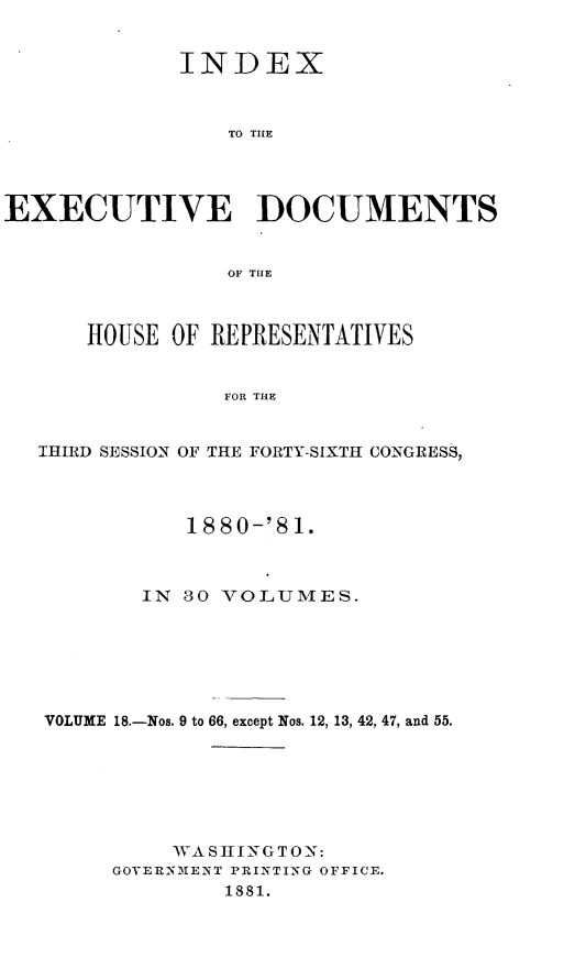 handle is hein.usccsset/usconset23786 and id is 1 raw text is: 


             INDEX



                 TO THlE




EXECUTIVE DOCUMENTS


                 OF THE



      HOUSE  OF REPRESENTATIVES


                 FOR THE


   IHIRD SESSION OF THE FORTY-SIXTH CONGRESS,




              1880-'81.



          IN  80 VOLUMES.







   VOLUME 18.-Nos. 9 to 66, except Nos. 12, 13, 42, 47, and 55.







             WASHINGTON:
        GOVERNMENT PRINTING OFFICE.
                 1881.


