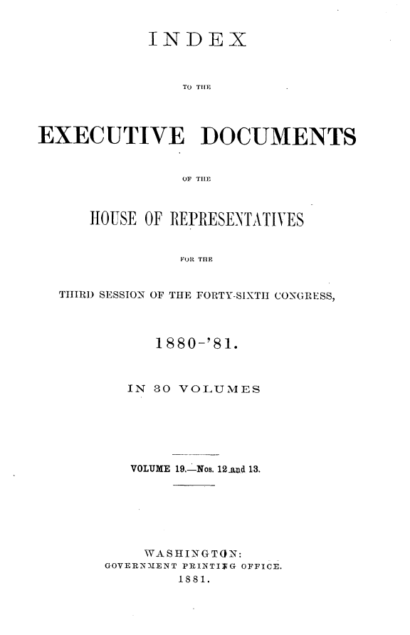 handle is hein.usccsset/usconset23787 and id is 1 raw text is: 


            INDEX



                TO THlE




EXECUTIVE DOCUMENTS


                OF TILE



      HOUSE OF REPRESENTATIVES


                FOR THE


  THIRD SESSION OF THE FORTY-SIXTH CONGRESS,


      1880-'81.



   IN 80 VOLUMES






   VOLUME 19.-Nos. 12naud 13.







   WASHINGTON:
GOVERNMENT PRINTITG OFFICE.
        1881.


