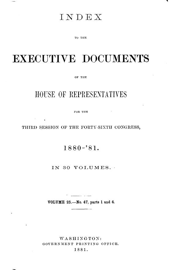 handle is hein.usccsset/usconset23793 and id is 1 raw text is: 


            INDEX



                TO THlE




EXECUTIVE DOCUMENTS


                OF THEF



      HOUSE OF REPRESENTATIVES


                FOR THE


  THIRD SESSION OF THE FORTY-SIXTH CONGRESS,


      1880-'81.



  IN 80 VOLUMES.   -






  VOLUME 25.-No. 47, parts 1 and 4.







    WA S H IN G TO N:
GOVERNMENT PRINTING OFFICE.
        1881.


