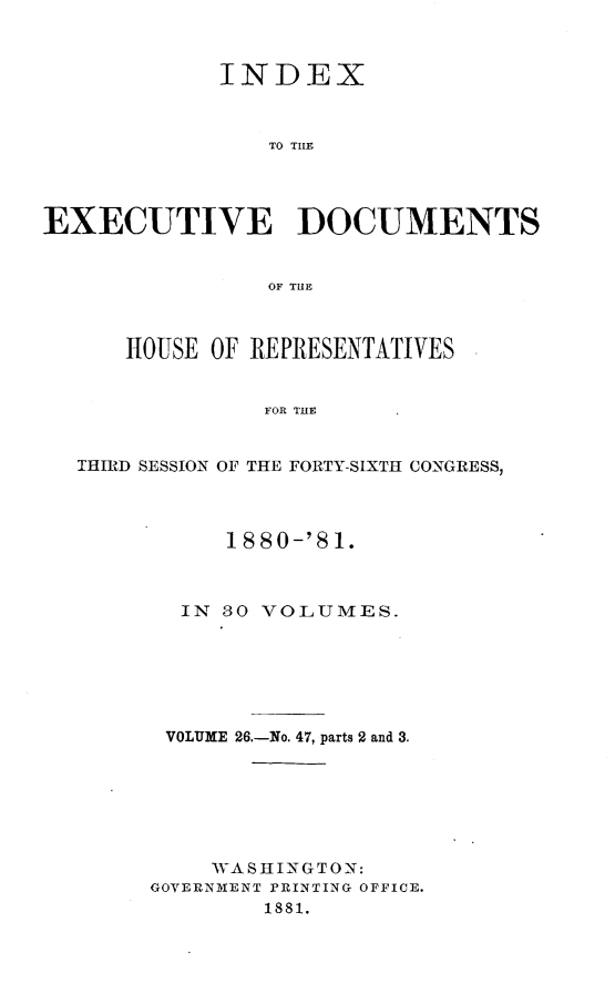 handle is hein.usccsset/usconset23794 and id is 1 raw text is: 



             INDEX



                TO THE




EXECUTIVE DOCUMENTS


                OF TIHE



      HOUSE OF REPRESENTATIVES


                FOR THE


   THIRD SESSION OF THE FORTY-SIXTH CONGRESS,


     1880-'81.



  IN SO VOLUMES.






  VOLUME 26.-No. 47, parts 2 and 3.







    WASHINGTON:
GOVERNMENT PRINTING OFFICE.
        1881.



