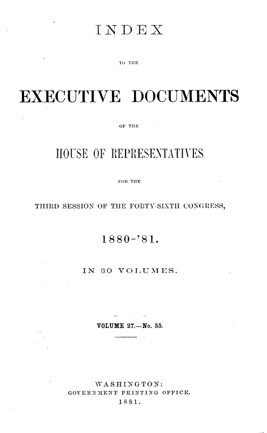 handle is hein.usccsset/usconset23795 and id is 1 raw text is: 


            INDEX



                TO( TH1T




EXECUTIVE DOCUMENTS


                OF THE~



      HIOUSE OF REPRESENTATIVES


                FOR THE


  TIRID SESSION OF THE FORTY-SIXTH CONGRESS,


     1880-'81.



  IN 30 VOLUMES.






     VOLUME 27.-No. 55.







     WASHINGTON:
GOVERNMENT PRINTING OFFICE.
        1881.



