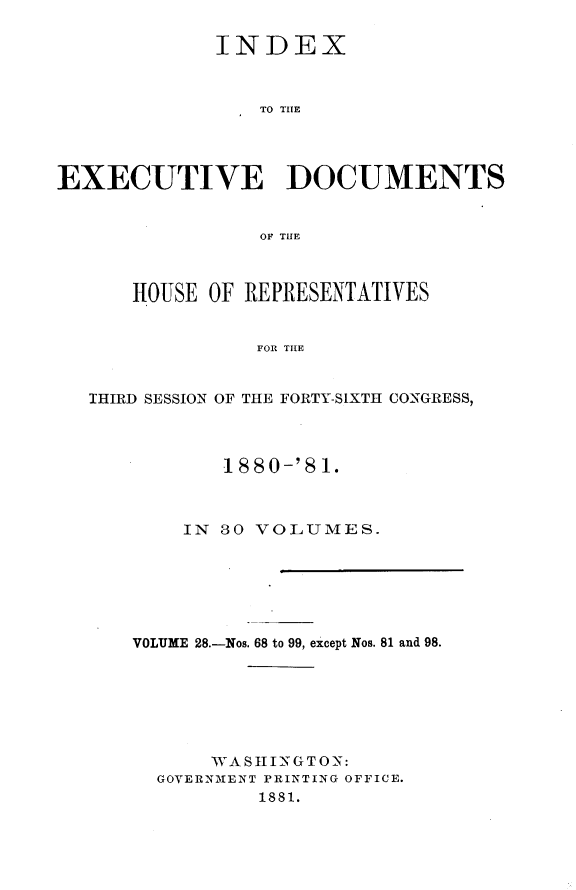 handle is hein.usccsset/usconset23796 and id is 1 raw text is: 

             INDEX



                TO THE




EXECUTIVE DOCUMENTS


                OF THE



      HOUSE OF REPRESENTATIVES


                FOR THE


   IHIRD SESSION OF THE FORTY-SIXTH CONGRESS,




             1880-'81.



          IN S0 VOLUMES.







      VOLUME 28.-Nos. 68 to 99, except Nos. 81 and 98.







            WASHINGTON:
        GOVERNMENT PRINTING OFFICE.
                1881.


