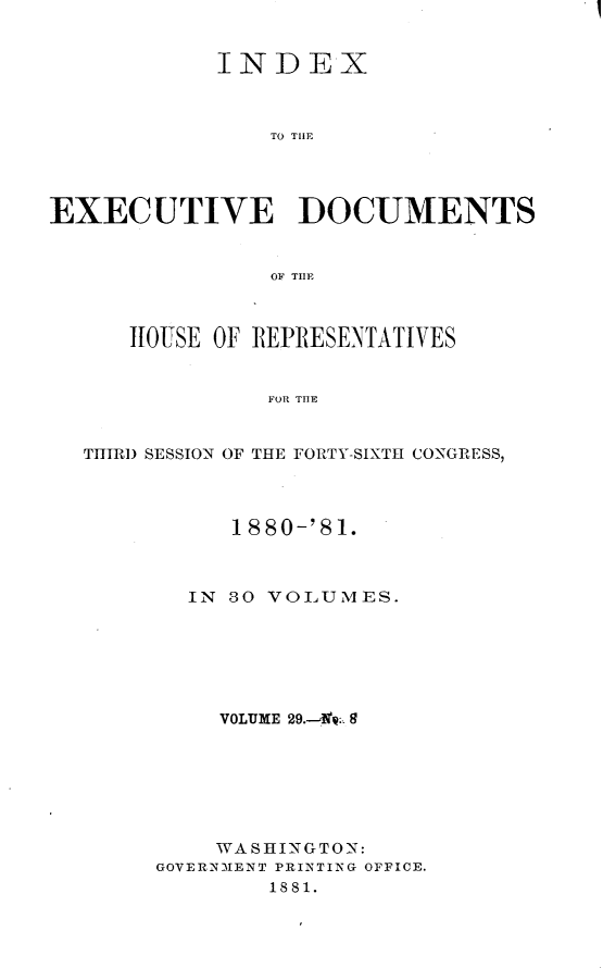 handle is hein.usccsset/usconset23797 and id is 1 raw text is: 


            INDEX



                TO THlE




EXECUTIVE DOCUMENTS


                OF Tfl



      HIOUSE OF REPRESENTATIVES


                FOR TIE


  THIRD SESSION OF THE FORTY-SIXTH CONGRESS,


     1880-'81.



  IN 80 VOLUMES.






     VOLUME 29.--'f. 8







     WASHINGTON:
GOVERNMENT PRINTING OFFICE.
        1881.


